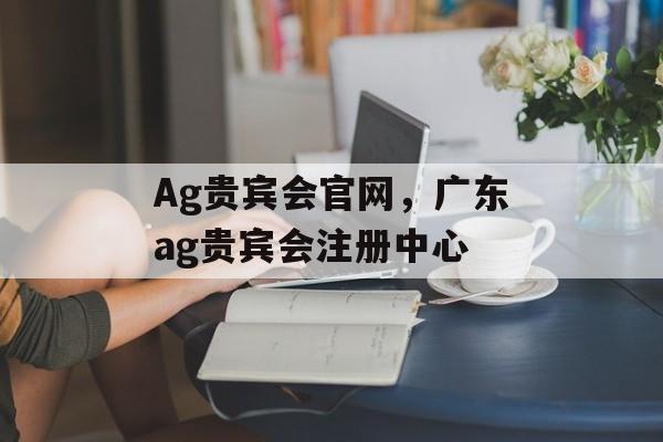 Ag贵宾会官网，广东ag贵宾会注册中心