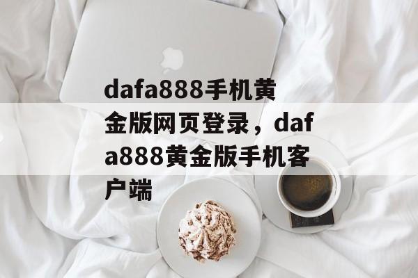 dafa888手机黄金版网页登录，dafa888黄金版手机客户端