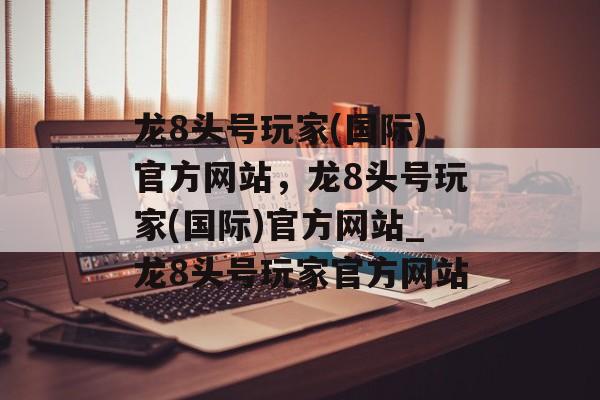 龙8头号玩家(国际)官方网站，龙8头号玩家(国际)官方网站_龙8头号玩家官方网站